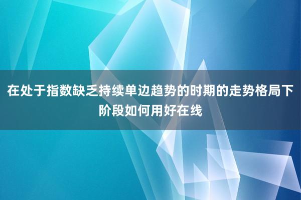 在处于指数缺乏持续单边趋势的时期的走势格局下阶段如何用好在线
