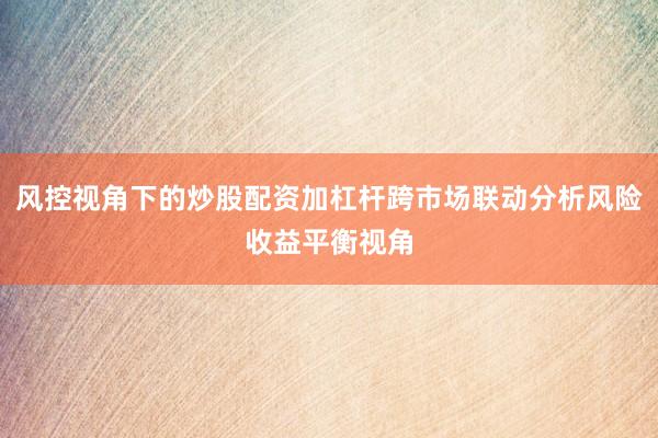 风控视角下的炒股配资加杠杆跨市场联动分析风险收益平衡视角