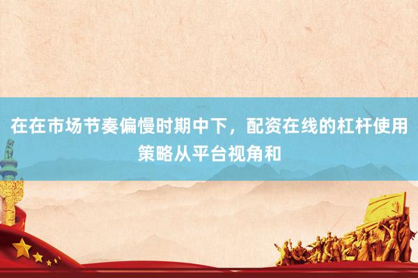 在在市场节奏偏慢时期中下，配资在线的杠杆使用策略从平台视角和