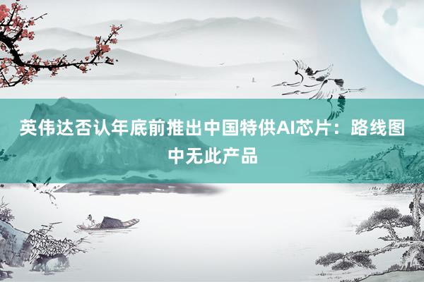 英伟达否认年底前推出中国特供AI芯片：路线图中无此产品