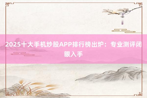 2025十大手机炒股APP排行榜出炉：专业测评闭眼入手