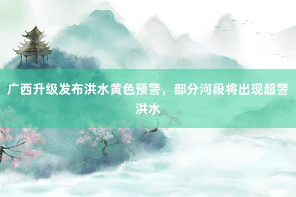 广西升级发布洪水黄色预警，部分河段将出现超警洪水