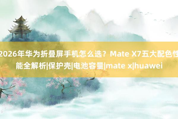 2026年华为折叠屏手机怎么选？Mate X7五大配色性能全解析|保护壳|电池容量|mate x|huawei