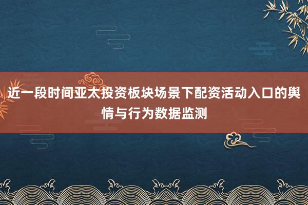 近一段时间亚太投资板块场景下配资活动入口的舆情与行为数据监测