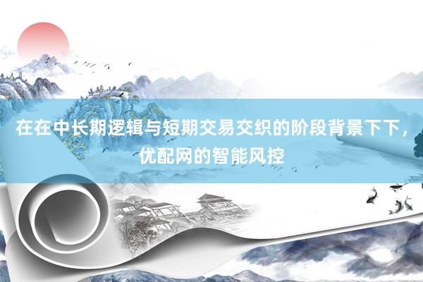 在在中长期逻辑与短期交易交织的阶段背景下下，优配网的智能风控