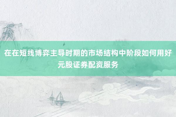 在在短线博弈主导时期的市场结构中阶段如何用好元股证券配资服务