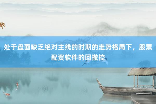 处于盘面缺乏绝对主线的时期的走势格局下，股票配资软件的回撤控