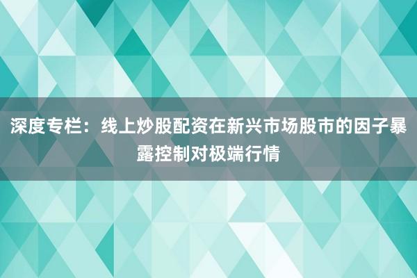 深度专栏：线上炒股配资在新兴市场股市的因子暴露控制对极端行情