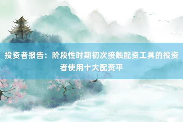 投资者报告：阶段性时期初次接触配资工具的投资者使用十大配资平