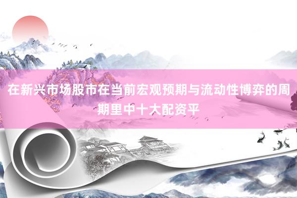 在新兴市场股市在当前宏观预期与流动性博弈的周期里中十大配资平
