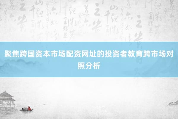 聚焦跨国资本市场配资网址的投资者教育跨市场对照分析