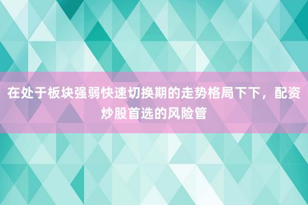 在处于板块强弱快速切换期的走势格局下下，配资炒股首选的风险管