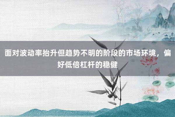 面对波动率抬升但趋势不明的阶段的市场环境，偏好低倍杠杆的稳健