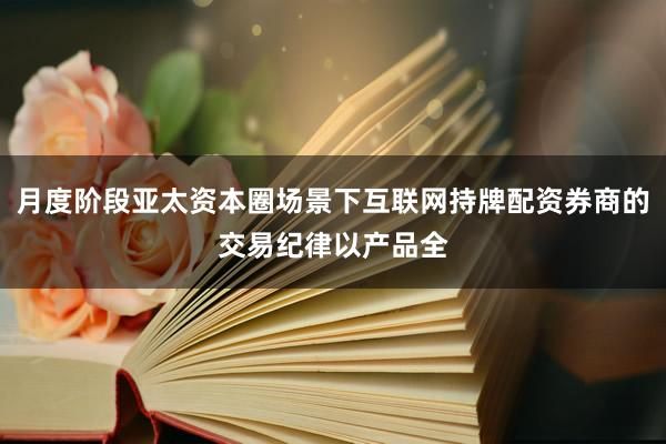月度阶段亚太资本圈场景下互联网持牌配资券商的交易纪律以产品全