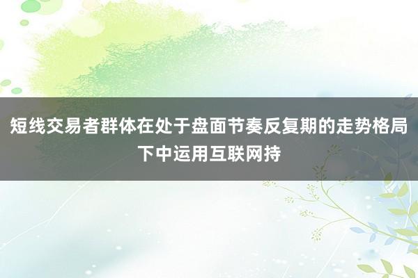 短线交易者群体在处于盘面节奏反复期的走势格局下中运用互联网持