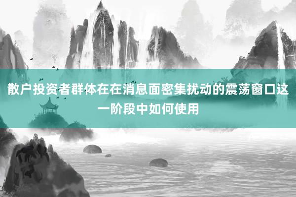 散户投资者群体在在消息面密集扰动的震荡窗口这一阶段中如何使用