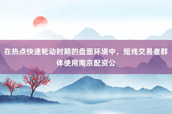 在热点快速轮动时期的盘面环境中，短线交易者群体使用南京配资公