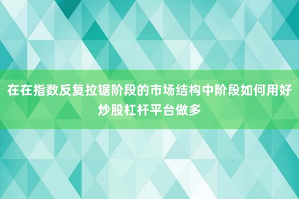 在在指数反复拉锯阶段的市场结构中阶段如何用好炒股杠杆平台做多