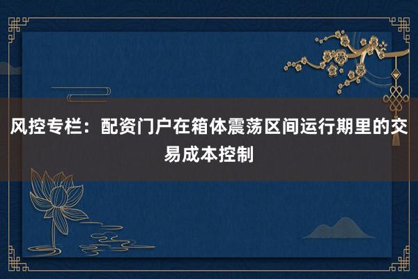 风控专栏：配资门户在箱体震荡区间运行期里的交易成本控制