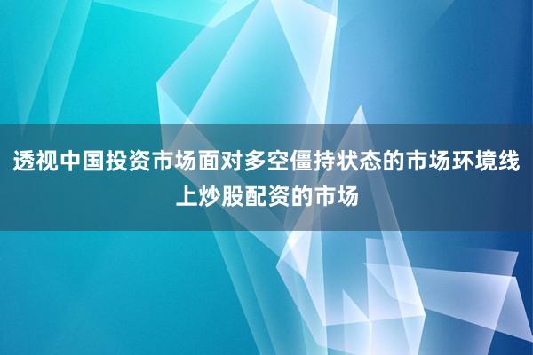 透视中国投资市场面对多空僵持状态的市场环境线上炒股配资的市场