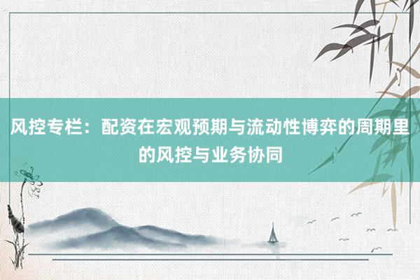 风控专栏：配资在宏观预期与流动性博弈的周期里的风控与业务协同