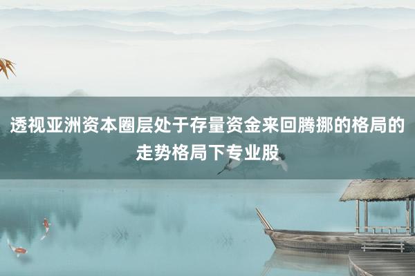 透视亚洲资本圈层处于存量资金来回腾挪的格局的走势格局下专业股