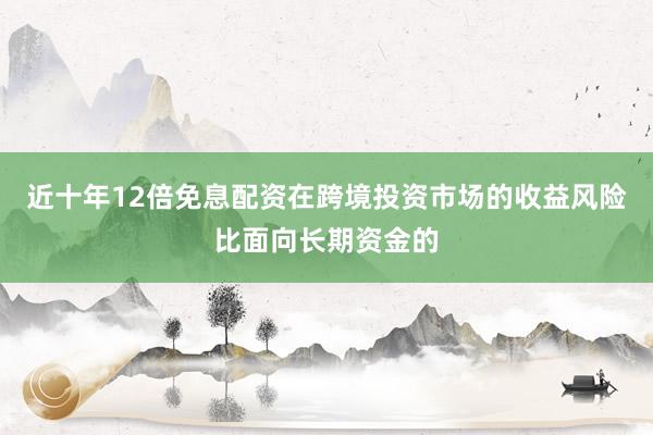 近十年12倍免息配资在跨境投资市场的收益风险比面向长期资金的