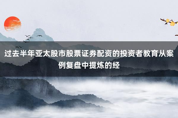 过去半年亚太股市股票证券配资的投资者教育从案例复盘中提炼的经