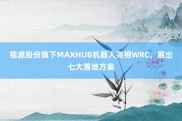 视源股份旗下MAXHUB机器人亮相WRC，展出七大落地方案