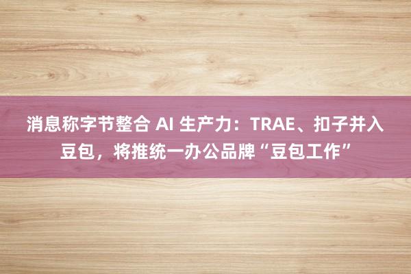 消息称字节整合 AI 生产力:TRAE、扣子并入豆包,将推统一办公品牌“豆包工作”