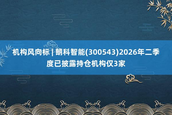 机构风向标 | 朗科智能(300543)2026年二季度已披露持仓机构仅3家