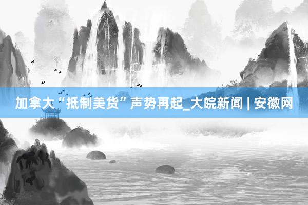 加拿大“抵制美货”声势再起_大皖新闻 | 安徽网