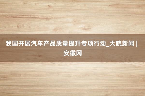 我国开展汽车产品质量提升专项行动_大皖新闻 | 安徽网