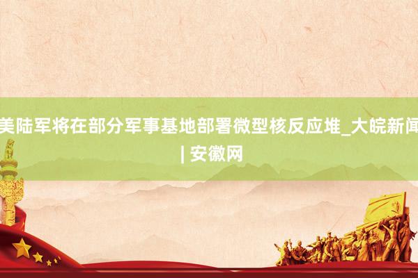 美陆军将在部分军事基地部署微型核反应堆_大皖新闻 | 安徽网