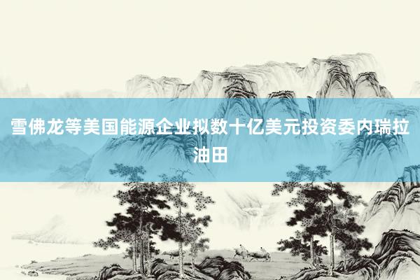 雪佛龙等美国能源企业拟数十亿美元投资委内瑞拉油田