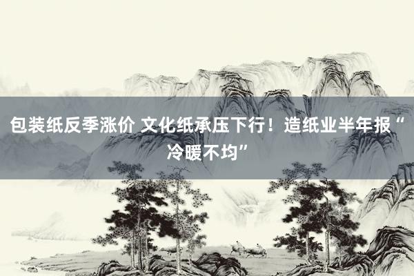 包装纸反季涨价 文化纸承压下行！造纸业半年报“冷暖不均”