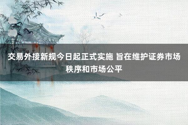 交易外接新规今日起正式实施 旨在维护证券市场秩序和市场公平
