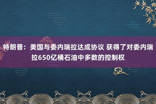 特朗普：美国与委内瑞拉达成协议 获得了对委内瑞拉650亿桶石油中多数的控制权