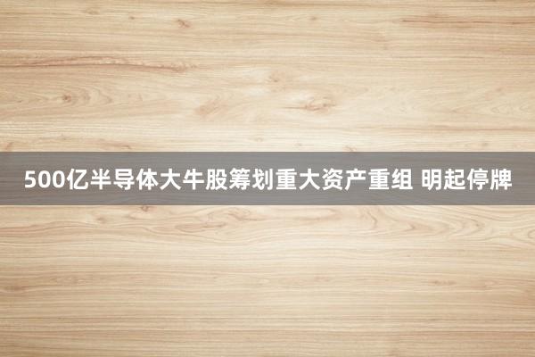 500亿半导体大牛股筹划重大资产重组 明起停牌
