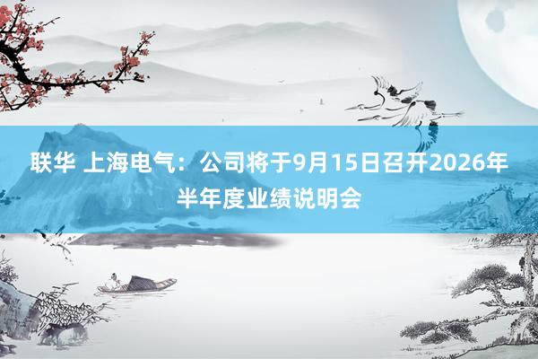 联华 上海电气：公司将于9月15日召开2026年半年度业绩说明会