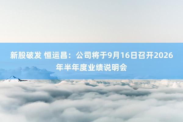 新股破发 恒运昌：公司将于9月16日召开2026年半年度业绩说明会