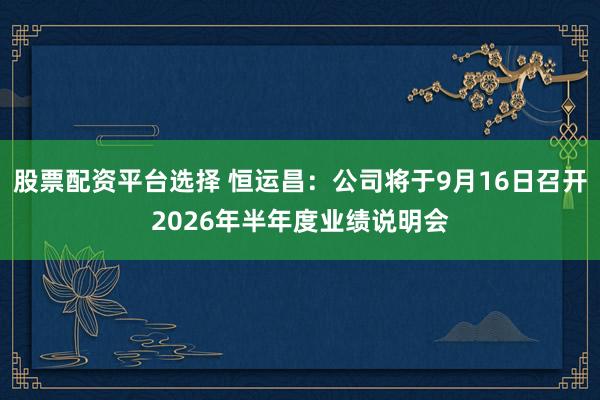 股票配资平台选择 恒运昌：公司将于9月16日召开2026年半年度业绩说明会