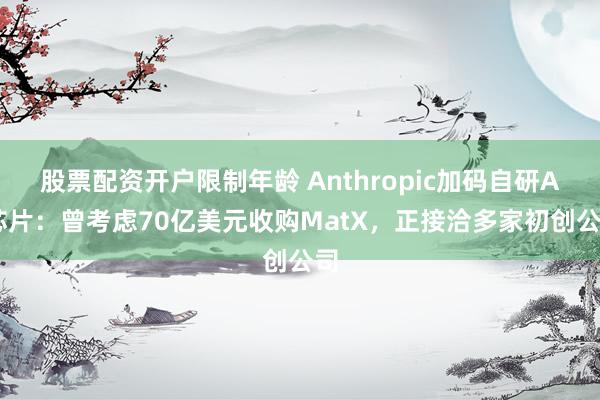 股票配资开户限制年龄 Anthropic加码自研AI芯片：曾考虑70亿美元收购MatX，正接洽多家初创公司