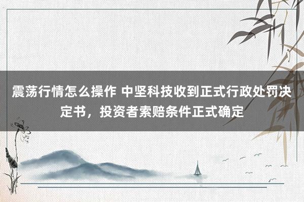 震荡行情怎么操作 中坚科技收到正式行政处罚决定书，投资者索赔条件正式确定