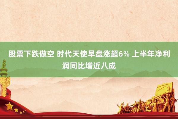 股票下跌做空 时代天使早盘涨超6% 上半年净利润同比增近八成