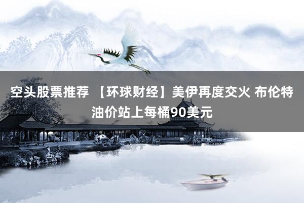 空头股票推荐 【环球财经】美伊再度交火 布伦特油价站上每桶90美元