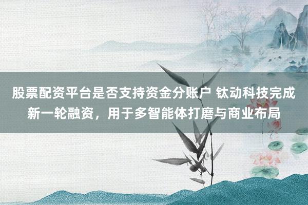 股票配资平台是否支持资金分账户 钛动科技完成新一轮融资，用于多智能体打磨与商业布局