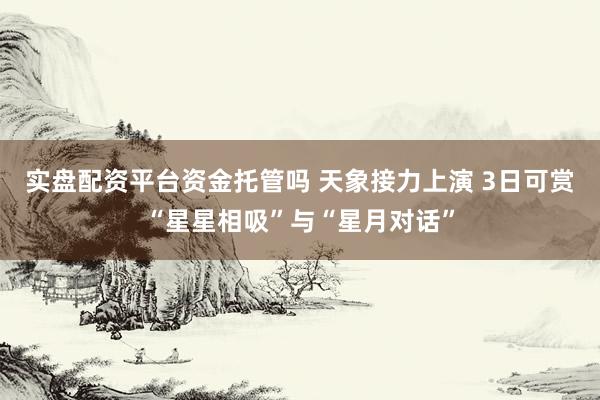 实盘配资平台资金托管吗 天象接力上演 3日可赏“星星相吸”与“星月对话”