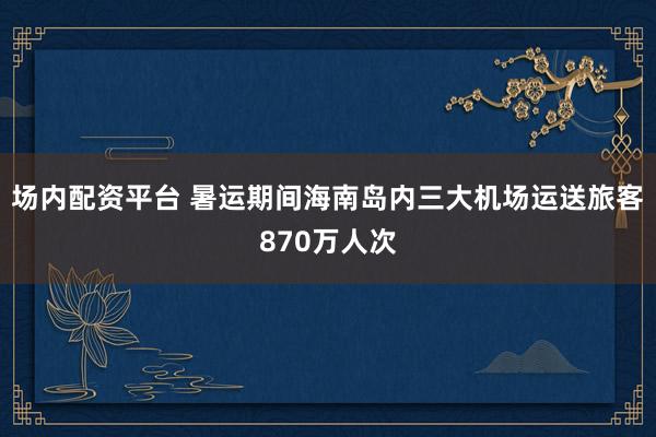 场内配资平台 暑运期间海南岛内三大机场运送旅客870万人次