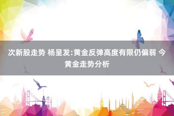 次新股走势 杨呈发:黄金反弹高度有限仍偏弱 今黄金走势分析